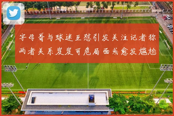 字母哥与球迷互怼引发关注记者称两者关系岌岌可危局面或愈发尴尬