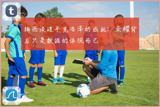 梅西谈追平克洛泽的成就：荣耀背后只是数据的体现而已