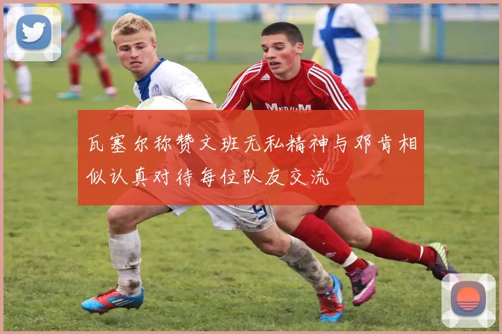 瓦塞尔称赞文班无私精神与邓肯相似认真对待每位队友交流