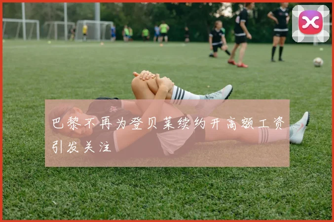 巴黎不再为登贝莱续约开高额工资引发关注