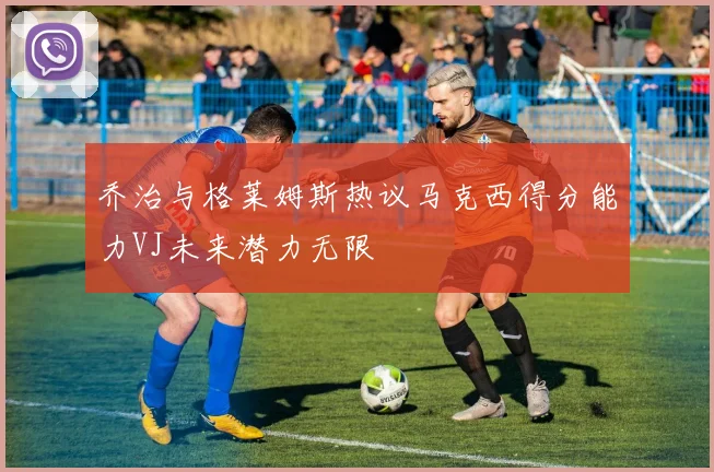 乔治与格莱姆斯热议马克西得分能力VJ未来潜力无限