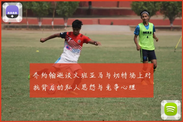 乔约翰逊谈文班亚马与切特场上对抗背后的私人恩怨与竞争心理