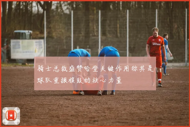 骑士总裁盛赞哈登关键作用称其是球队重振旗鼓的核心力量