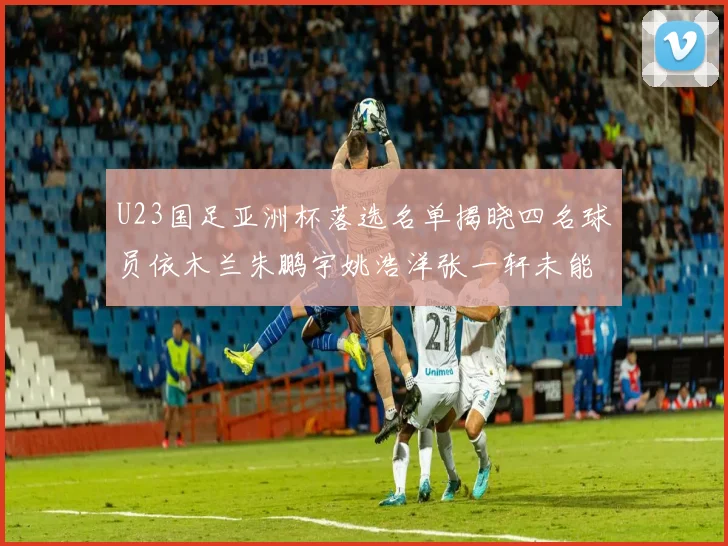 U23国足亚洲杯落选名单揭晓四名球员依木兰朱鹏宇姚浩洋张一轩未能入选