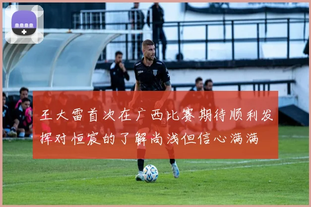 王大雷首次在广西比赛期待顺利发挥对恒宸的了解尚浅但信心满满