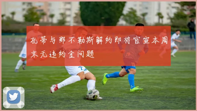 孔蒂与那不勒斯解约即将官宣本周末无违约金问题