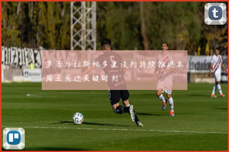 罗马与拉斯帕多里谈判持续推进本周五或迎关键时刻