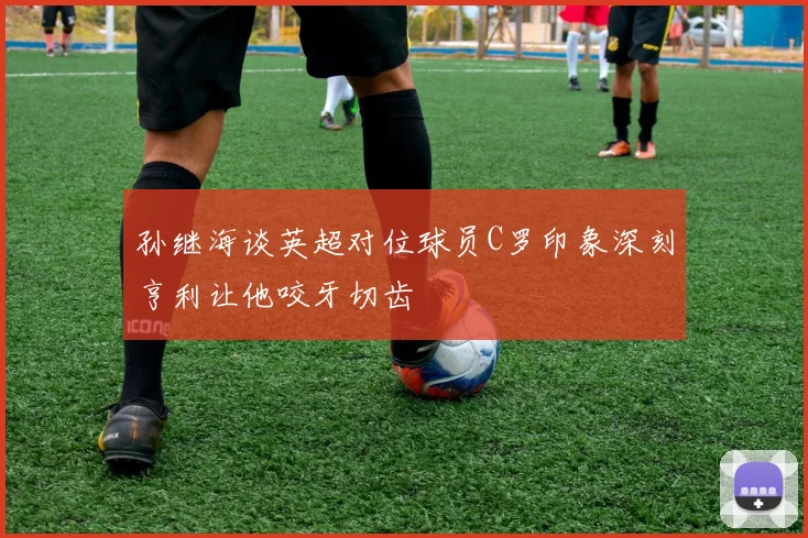 孙继海谈英超对位球员C罗印象深刻亨利让他咬牙切齿