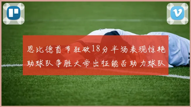 恩比德首节狂砍18分半场表现惊艳助球队争胜大帝出征能否助力球队逆袭