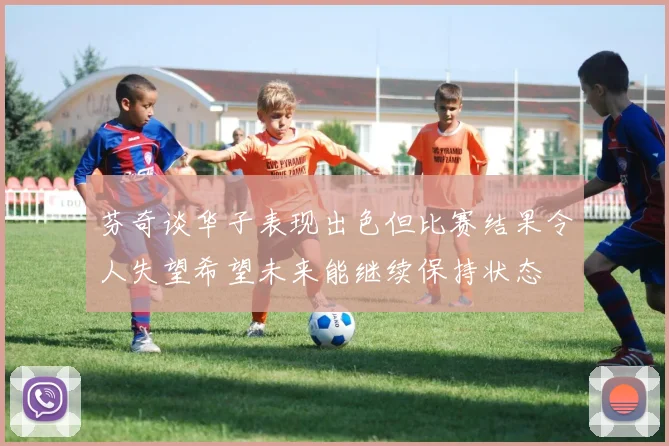 芬奇谈华子表现出色但比赛结果令人失望希望未来能继续保持状态