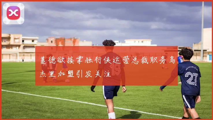 基德欲接掌独行侠运营总裁职务乌杰里加盟引发关注