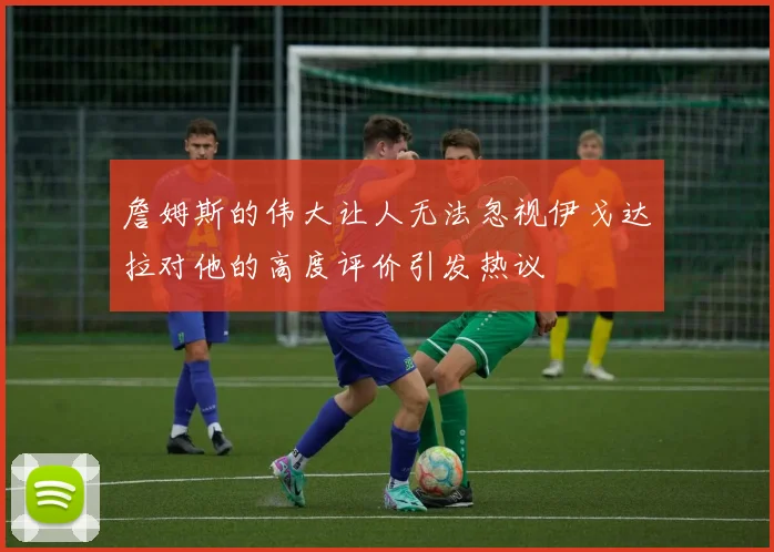 詹姆斯的伟大让人无法忽视伊戈达拉对他的高度评价引发热议