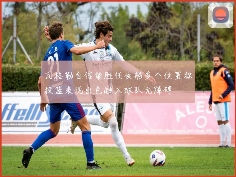瓦格勒自信能胜任快船多个位置称投篮表现出色融入球队无障碍