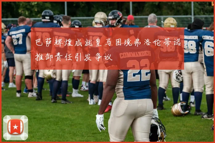 巴萨辉煌成就皇马困境弗洛伦蒂诺推卸责任引发争议
