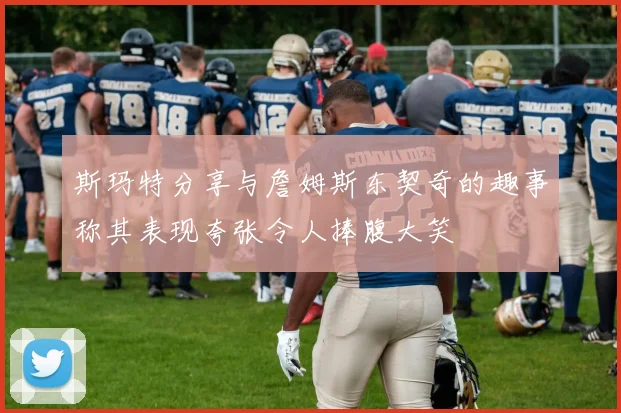 斯玛特分享与詹姆斯东契奇的趣事称其表现夸张令人捧腹大笑