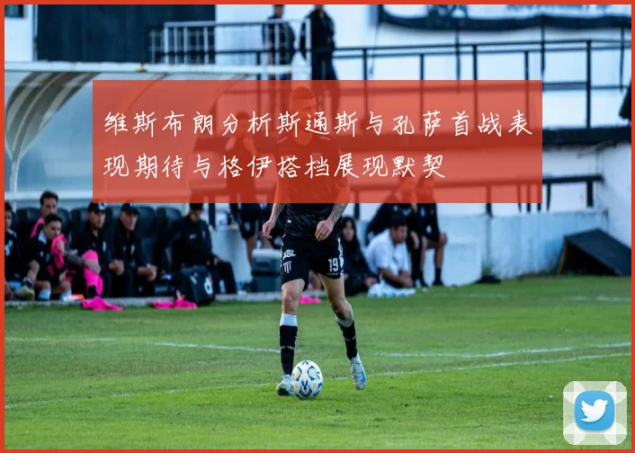 维斯布朗分析斯通斯与孔萨首战表现期待与格伊搭档展现默契