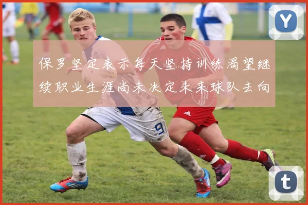 保罗坚定表示每天坚持训练渴望继续职业生涯尚未决定未来球队去向