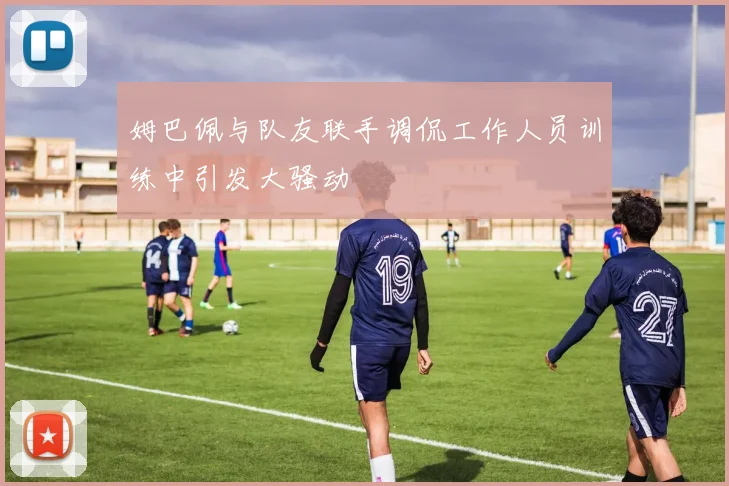 姆巴佩与队友联手调侃工作人员训练中引发大骚动