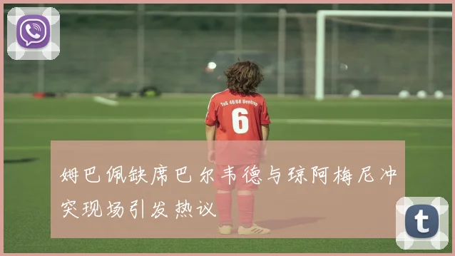 姆巴佩缺席巴尔韦德与琼阿梅尼冲突现场引发热议