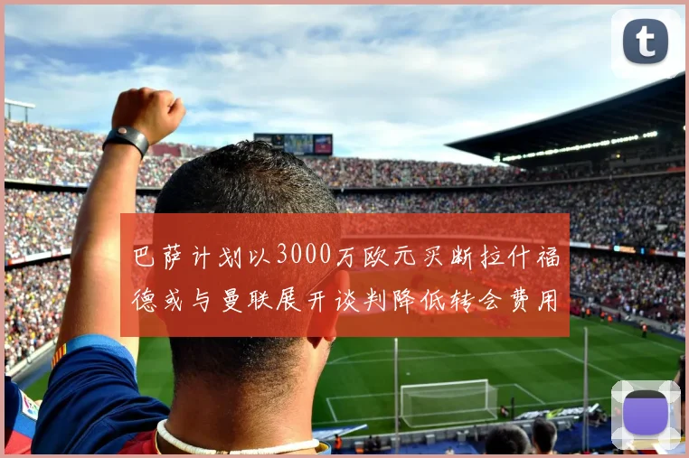巴萨计划以3000万欧元买断拉什福德或与曼联展开谈判降低转会费用