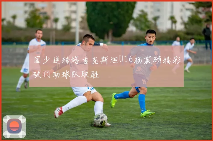 国少逆转塔吉克斯坦U16杨宸硕精彩破门助球队取胜