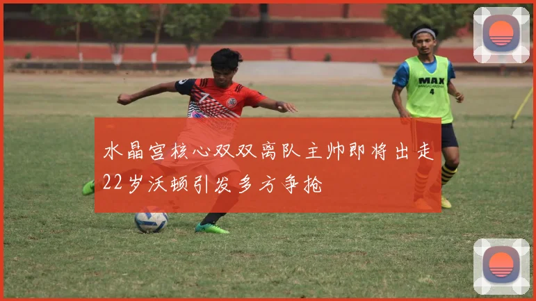 水晶宫核心双双离队主帅即将出走22岁沃顿引发多方争抢
