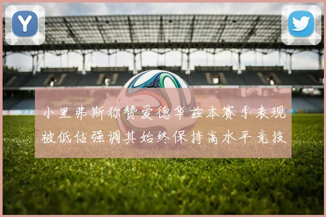 小里弗斯称赞爱德华兹本赛季表现被低估强调其始终保持高水平竞技状态