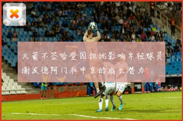 火箭不签哈登因担忧影响年轻球员谢泼德阿门和申京的成长潜力